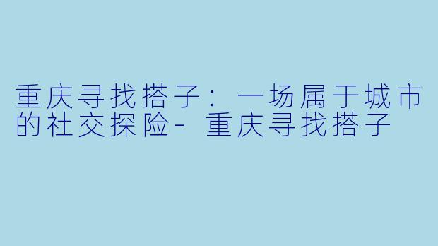 重庆寻找搭子：一场属于城市的社交探险-重庆寻找搭子