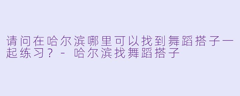 请问在哈尔滨哪里可以找到舞蹈搭子一起练习？-哈尔滨找舞蹈搭子