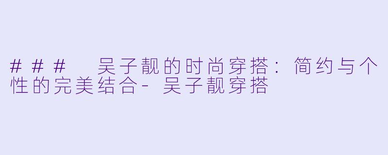 ### 吴子靓的时尚穿搭：简约与个性的完美结合-吴子靓穿搭