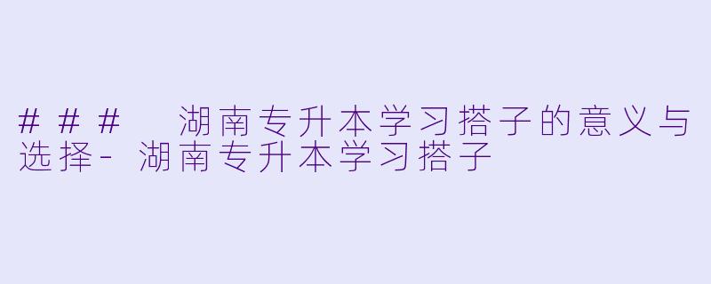 ### 湖南专升本学习搭子的意义与选择