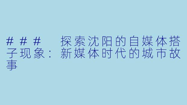 ### 探索沈阳的自媒体搭子现象：新媒体时代的城市故事
