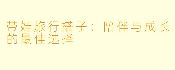 带娃旅行搭子：陪伴与成长的最佳选择