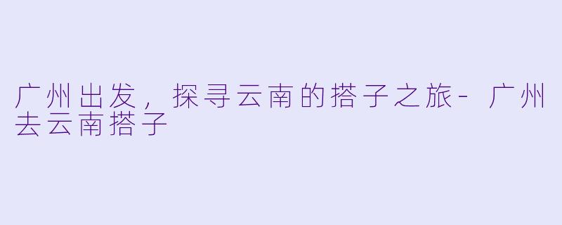 广州出发，探寻云南的搭子之旅-广州去云南搭子