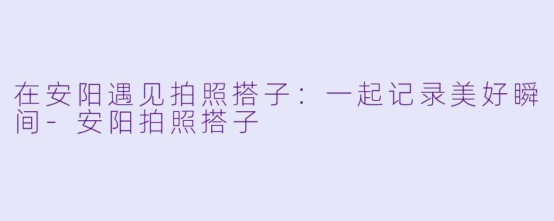 在安阳遇见拍照搭子:一起记录美好瞬间
