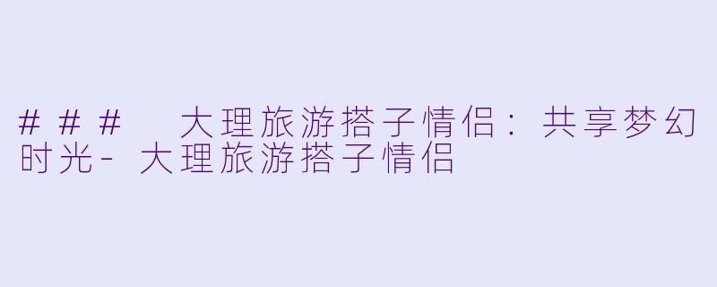 ### 大理旅游搭子情侣：共享梦幻时光-大理旅游搭子情侣