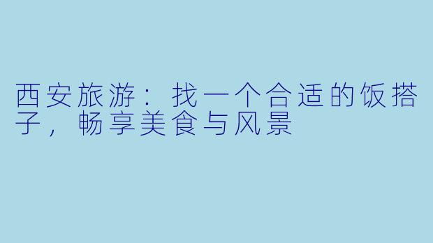 西安旅游：找一个合适的饭搭子，畅享美食与风景