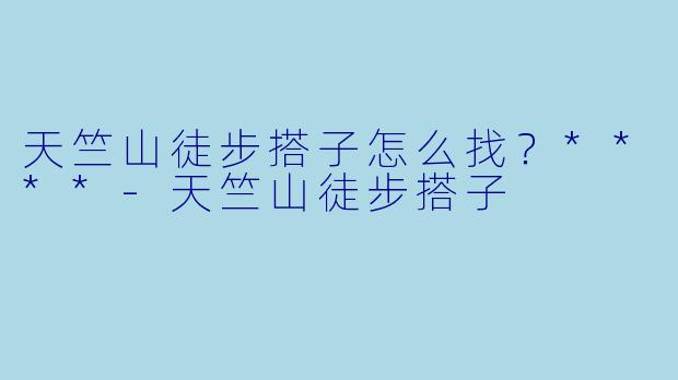 天竺山徒步搭子怎么找？****-天竺山徒步搭子