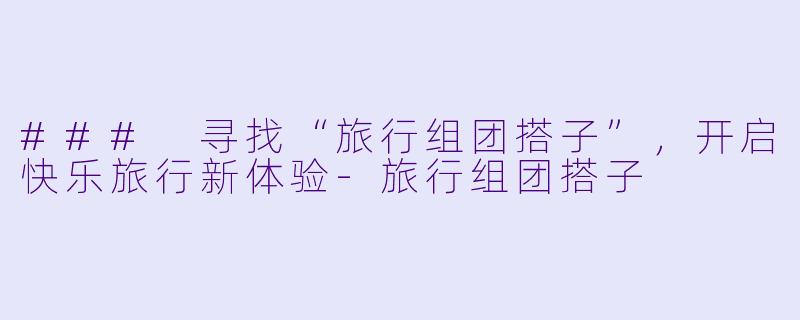 ### 寻找“旅行组团搭子”，开启快乐旅行新体验-旅行组团搭子
