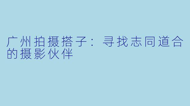 广州拍摄搭子:寻找志同道合的摄影伙伴