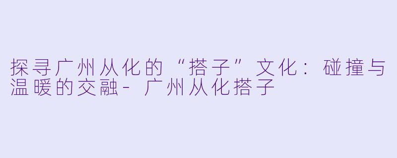 探寻广州从化的“搭子”文化：碰撞与温暖的交融-广州从化搭子