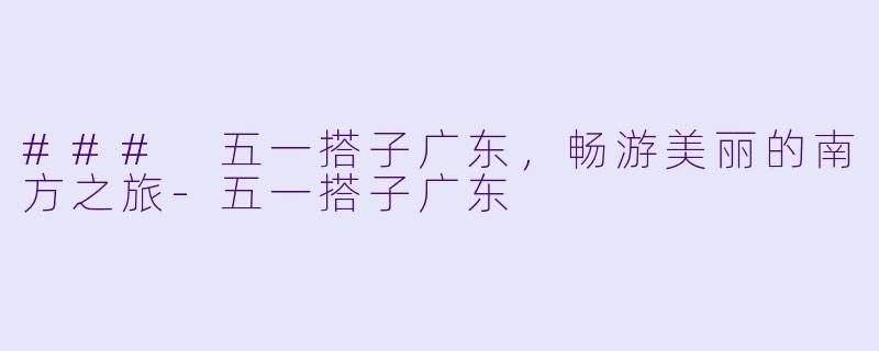 ### 五一搭子广东，畅游美丽的南方之旅-五一搭子广东