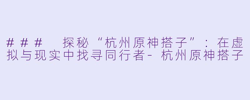 ### 探秘“杭州原神搭子”：在虚拟与现实中找寻同行者-杭州原神搭子