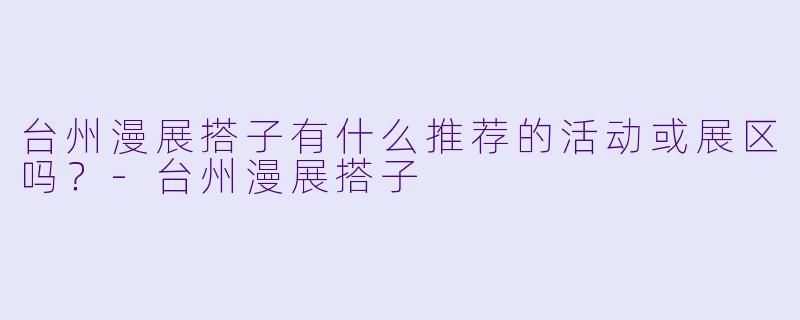 台州漫展搭子有什么推荐的活动或展区吗？-台州漫展搭子