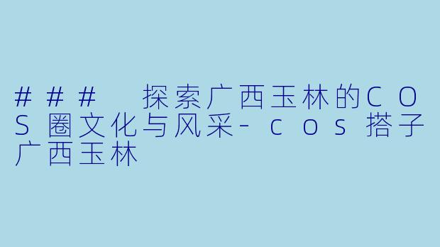 ### 探索广西玉林的COS圈文化与风采