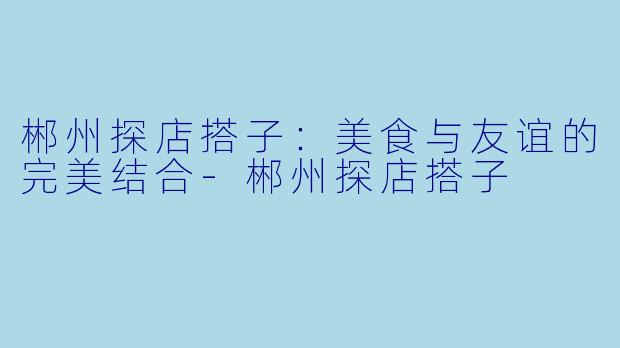 郴州探店搭子：美食与友谊的完美结合-郴州探店搭子
