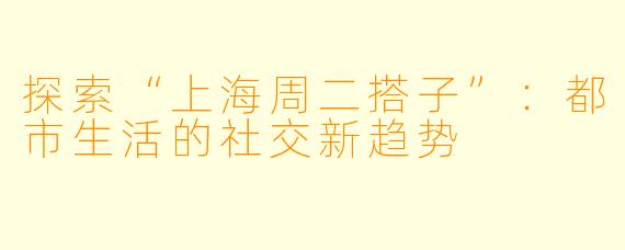 探索“上海周二搭子”：都市生活的社交新趋势
