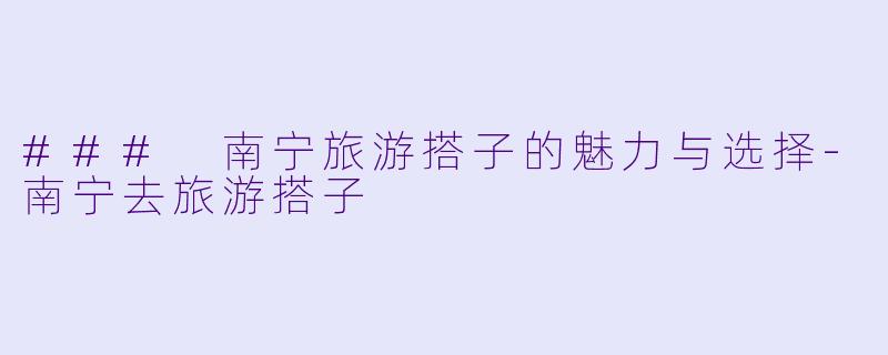 ### 南宁旅游搭子的魅力与选择-南宁去旅游搭子