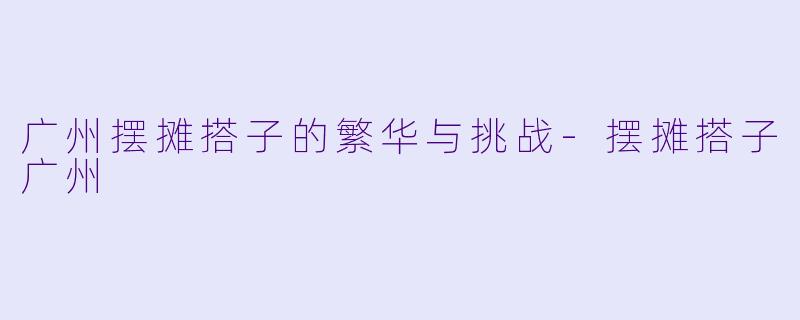 广州摆摊搭子的繁华与挑战