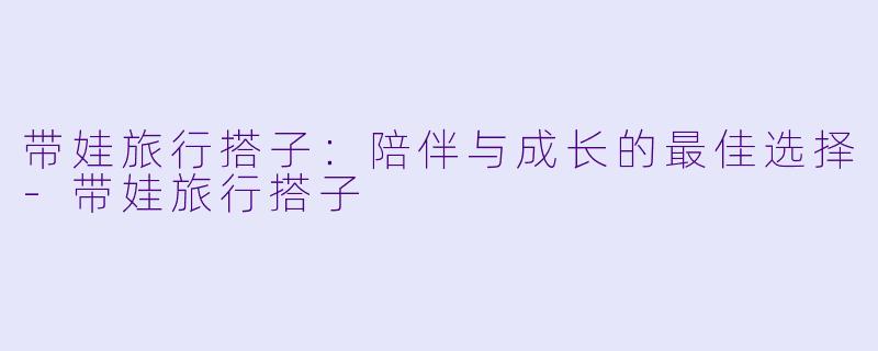 带娃旅行搭子:陪伴与成长的最佳选择