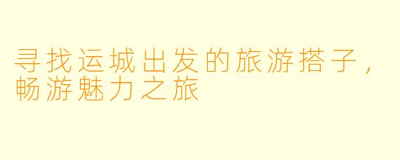 寻找运城出发的旅游搭子,畅游魅力之旅