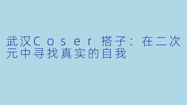 武汉Coser搭子：在二次元中寻找真实的自我