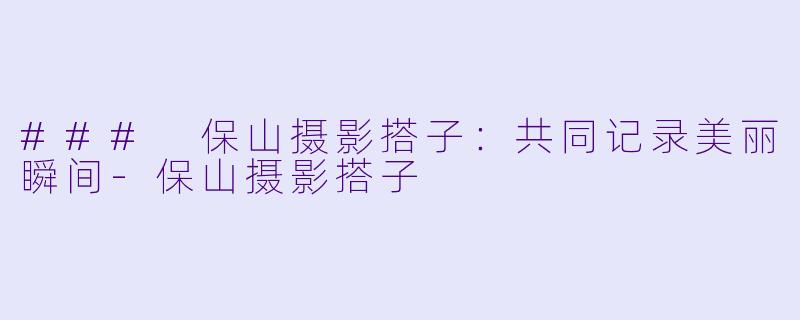 ### 保山摄影搭子：共同记录美丽瞬间-保山摄影搭子