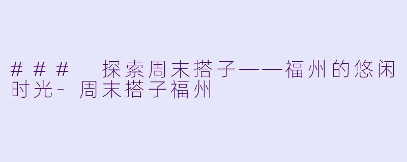 ### 探索周末搭子——福州的悠闲时光-周末搭子福州
