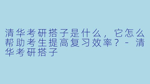 清华考研搭子是什么,它怎么帮助考生提高复习效率?