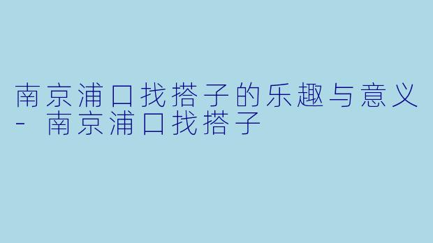 南京浦口找搭子的乐趣与意义-南京浦口找搭子
