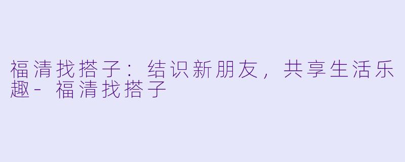 福清找搭子：结识新朋友，共享生活乐趣-福清找搭子