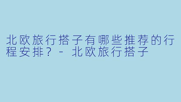 北欧旅行搭子有哪些推荐的行程安排？-北欧旅行搭子