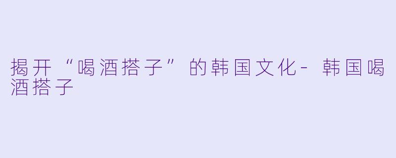 揭开“喝酒搭子”的韩国文化-韩国喝酒搭子