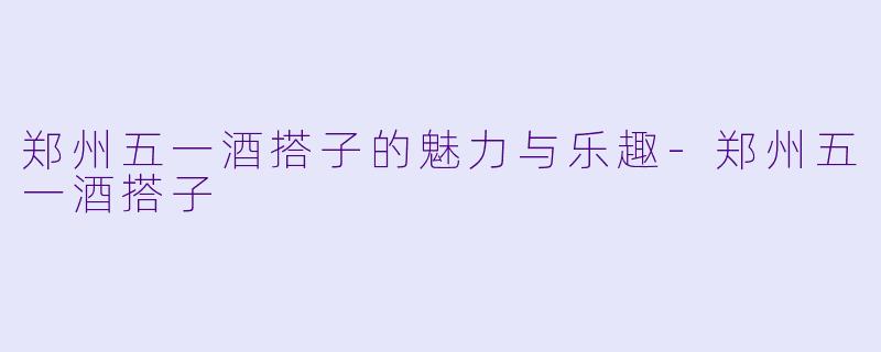 郑州五一酒搭子的魅力与乐趣-郑州五一酒搭子