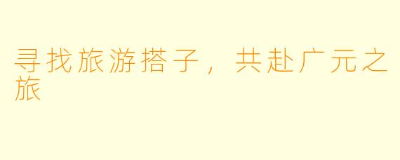 寻找旅游搭子，共赴广元之旅