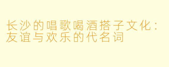 长沙的唱歌喝酒搭子文化：友谊与欢乐的代名词