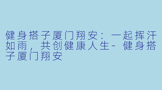 健身搭子厦门翔安：一起挥汗如雨，共创健康人生-健身搭子厦门翔安