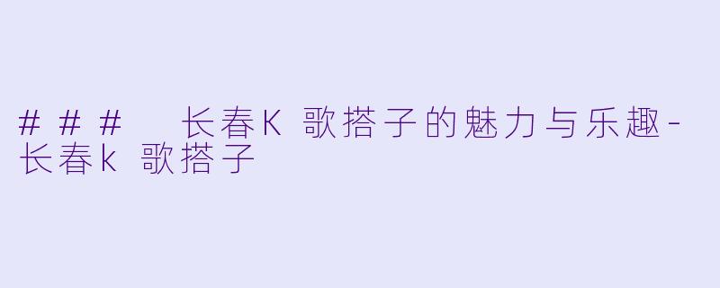 ### 长春K歌搭子的魅力与乐趣-长春k歌搭子