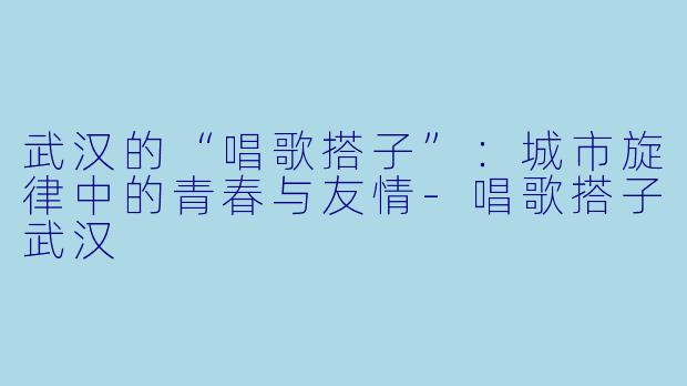 武汉的“唱歌搭子”：城市旋律中的青春与友情-唱歌搭子武汉