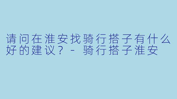 请问在淮安找骑行搭子有什么好的建议？