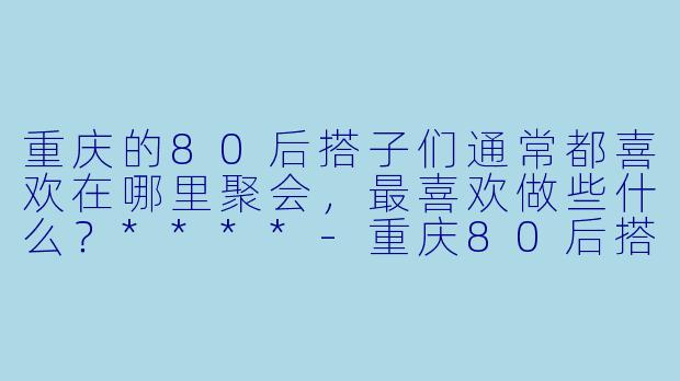 重庆的80后搭子们通常都喜欢在哪里聚会,最喜欢做些什么?****