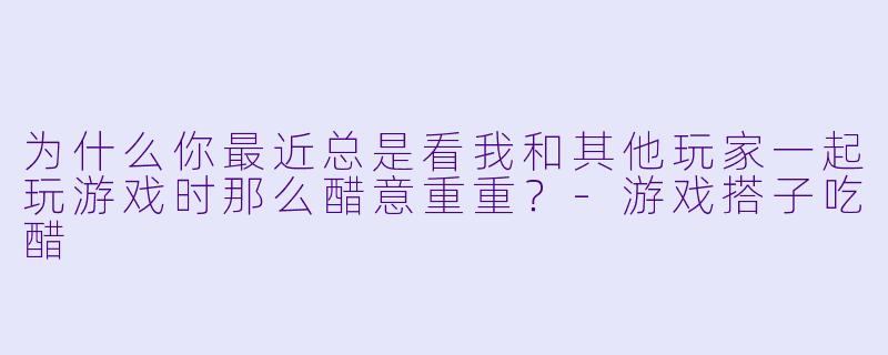 为什么你最近总是看我和其他玩家一起玩游戏时那么醋意重重？