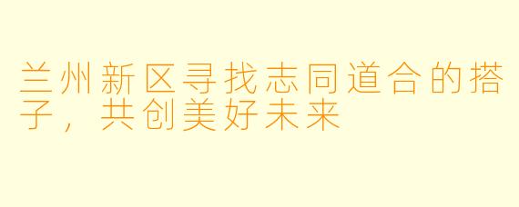兰州新区寻找志同道合的搭子，共创美好未来
