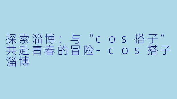 探索淄博：与“cos搭子”共赴青春的冒险-cos搭子淄博