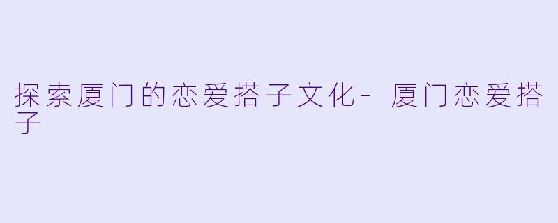 探索厦门的恋爱搭子文化-厦门恋爱搭子