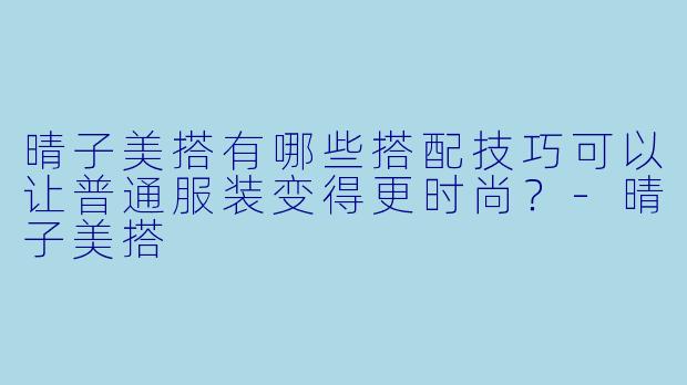 晴子美搭有哪些搭配技巧可以让普通服装变得更时尚?