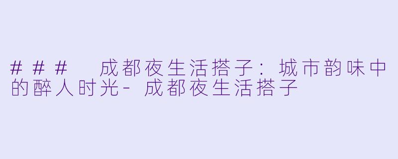 ### 成都夜生活搭子：城市韵味中的醉人时光-成都夜生活搭子
