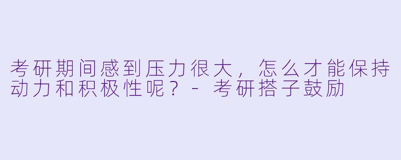 考研期间感到压力很大,怎么才能保持动力和积极性呢?