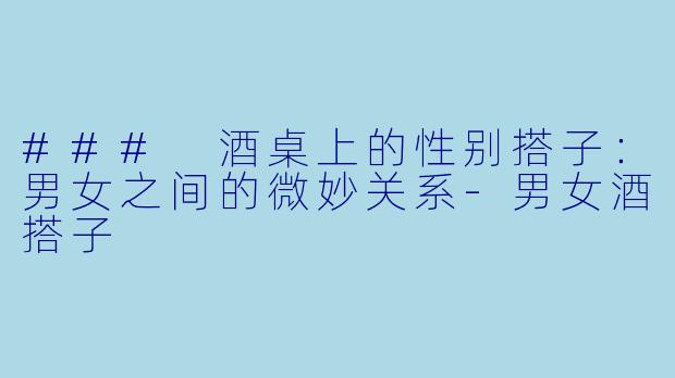 ### 酒桌上的性别搭子：男女之间的微妙关系-男女酒搭子