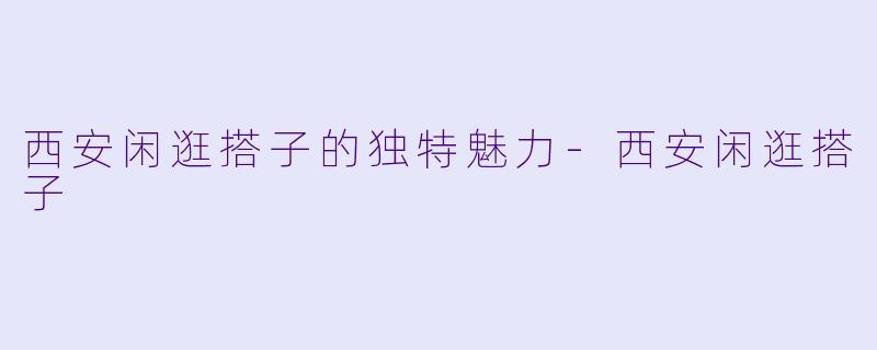 西安闲逛搭子的独特魅力-西安闲逛搭子