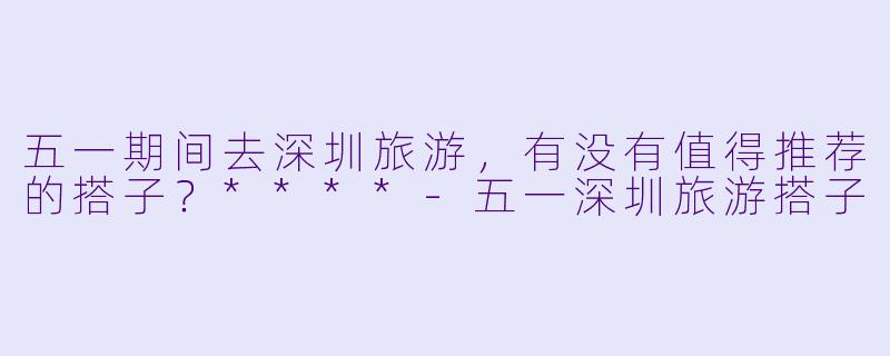 五一期间去深圳旅游,有没有值得推荐的搭子?****